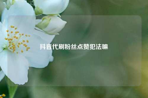 抖音代刷粉丝点赞犯法嘛